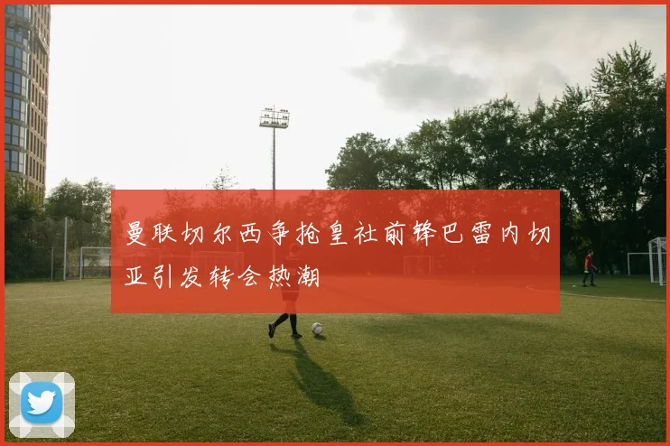 曼联切尔西争抢皇社前锋巴雷内切亚引发转会热潮