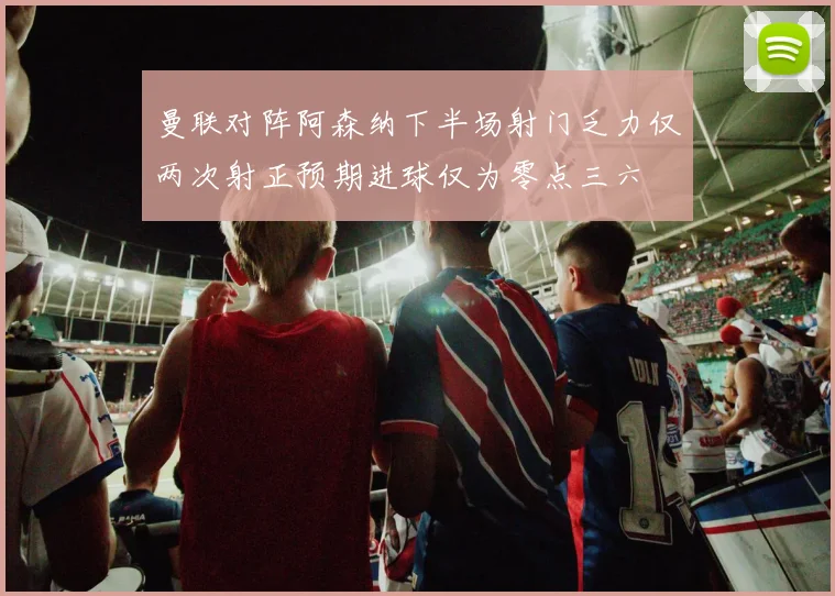 曼联对阵阿森纳下半场射门乏力仅两次射正预期进球仅为零点三六