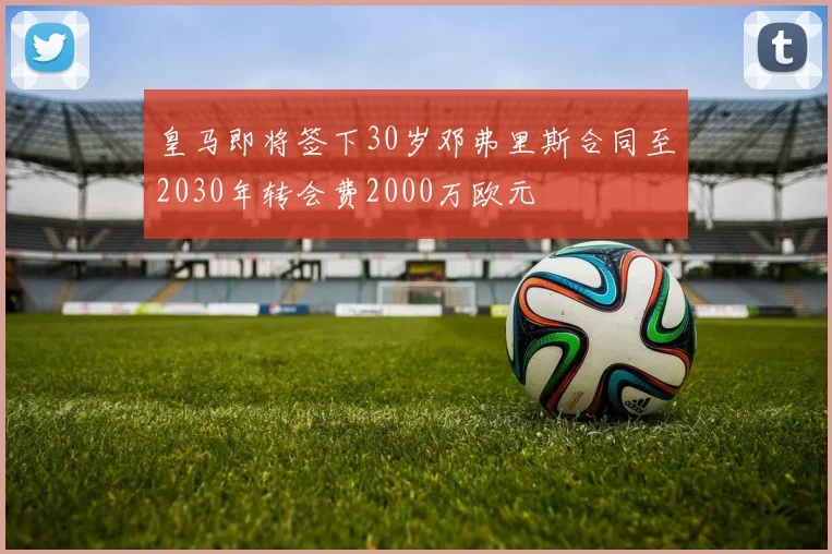皇马即将签下30岁邓弗里斯合同至2030年转会费2000万欧元