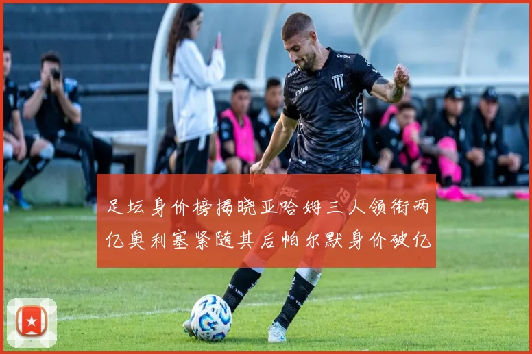 足坛身价榜揭晓亚哈姆三人领衔两亿奥利塞紧随其后帕尔默身价破亿