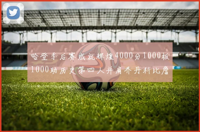 哈登季后赛成就辉煌4000分1000板1000助历史第四人并肩乔丹科比詹姆斯
