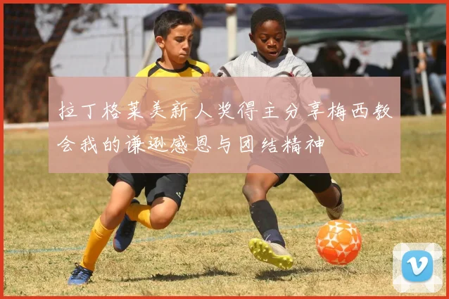 拉丁格莱美新人奖得主分享梅西教会我的谦逊感恩与团结精神