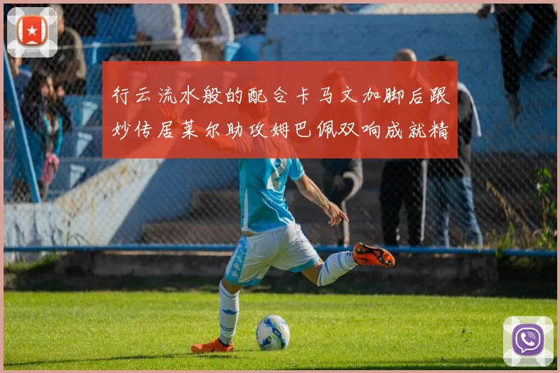 行云流水般的配合卡马文加脚后跟妙传居莱尔助攻姆巴佩双响成就精彩瞬间