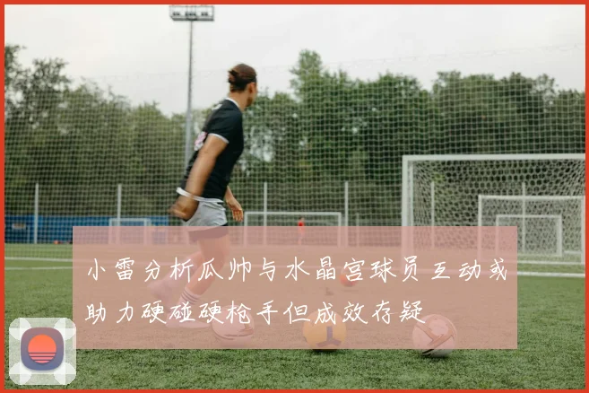 小雷分析瓜帅与水晶宫球员互动或助力硬碰硬枪手但成效存疑