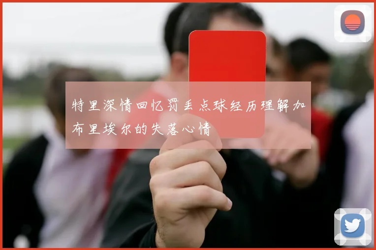 特里深情回忆罚丢点球经历理解加布里埃尔的失落心情
