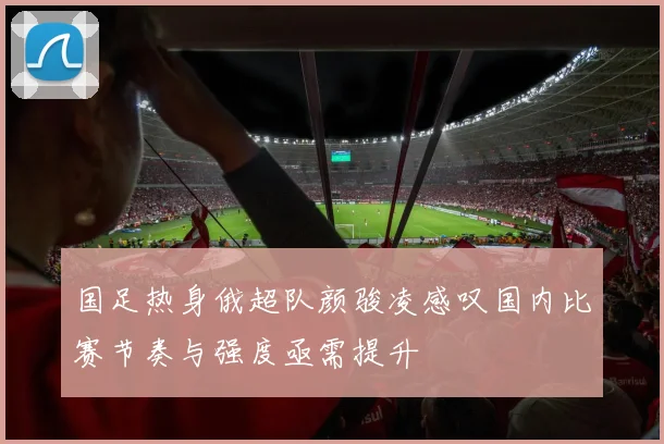 国足热身俄超队颜骏凌感叹国内比赛节奏与强度亟需提升