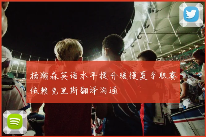 杨瀚森英语水平提升缓慢夏季联赛依赖克里斯翻译沟通
