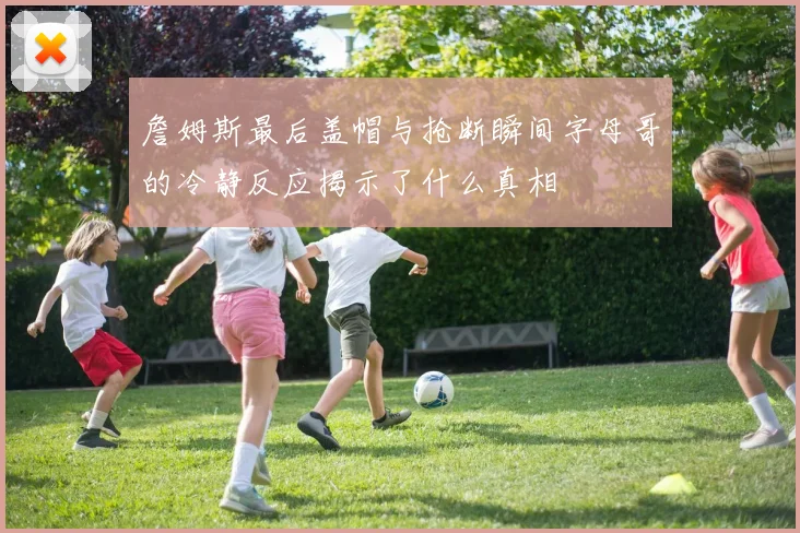 詹姆斯最后盖帽与抢断瞬间字母哥的冷静反应揭示了什么真相