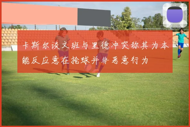 卡斯尔谈文班与里德冲突称其为本能反应意在抢球并非恶意行为