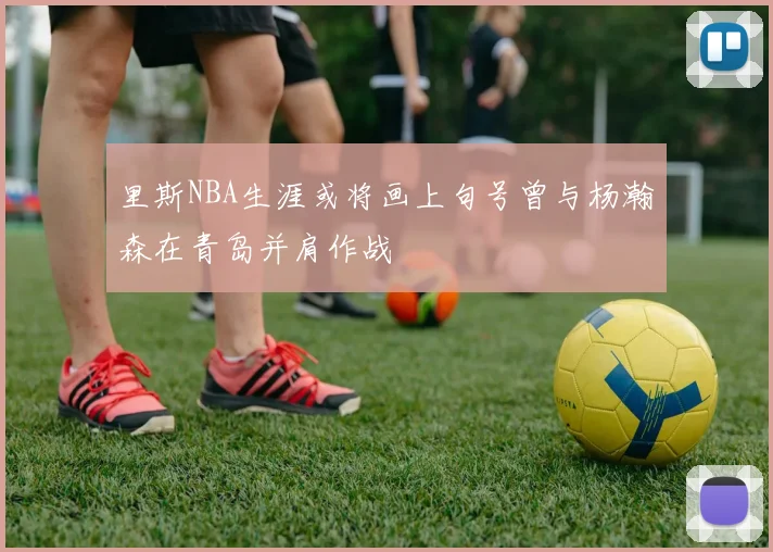 里斯NBA生涯或将画上句号曾与杨瀚森在青岛并肩作战