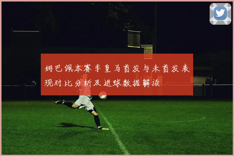 姆巴佩本赛季皇马首发与未首发表现对比分析及进球数据解读