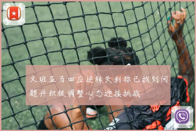 文班亚马回应逆转失利称已找到问题并积极调整心态迎接挑战